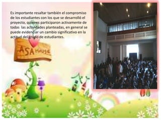 Es importante resaltar también el compromiso 
de los estudiantes con los que se desarrolló el 
proyecto, quienes participaron activamente de 
todas las actividades planteadas, en general se 
puede evidenciar un cambio significativo en la 
actitud del grupo de estudiantes. 
 