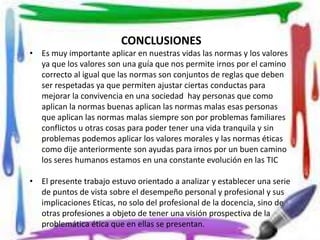 CONCLUSIONES 
• Es muy importante aplicar en nuestras vidas las normas y los valores 
ya que los valores son una guía que nos permite irnos por el camino 
correcto al igual que las normas son conjuntos de reglas que deben 
ser respetadas ya que permiten ajustar ciertas conductas para 
mejorar la convivencia en una sociedad hay personas que como 
aplican la normas buenas aplican las normas malas esas personas 
que aplican las normas malas siempre son por problemas familiares 
conflictos u otras cosas para poder tener una vida tranquila y sin 
problemas podemos aplicar los valores morales y las normas éticas 
como dije anteriormente son ayudas para irnos por un buen camino 
los seres humanos estamos en una constante evolución en las TIC 
• El presente trabajo estuvo orientado a analizar y establecer una serie 
de puntos de vista sobre el desempeño personal y profesional y sus 
implicaciones Eticas, no solo del profesional de la docencia, sino de 
otras profesiones a objeto de tener una visión prospectiva de la 
problemática ética que en ellas se presentan. 
 