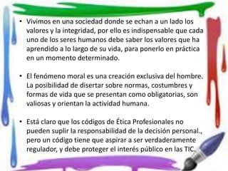 • Vivimos en una sociedad donde se echan a un lado los 
valores y la integridad, por ello es indispensable que cada 
uno de los seres humanos debe saber los valores que ha 
aprendido a lo largo de su vida, para ponerlo en práctica 
en un momento determinado. 
• El fenómeno moral es una creación exclusiva del hombre. 
La posibilidad de disertar sobre normas, costumbres y 
formas de vida que se presentan como obligatorias, son 
valiosas y orientan la actividad humana. 
• Está claro que los códigos de Ética Profesionales no 
pueden suplir la responsabilidad de la decisión personal., 
pero un código tiene que aspirar a ser verdaderamente 
regulador, y debe proteger el interés público en las TIC. 
 