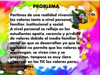 PROBLEMA 
Partimos de una realidad vivencial de 
los valores tanto a nivel personal, 
familiar, institucional y social. 
A nivel personal se refleja en los 
estudiantes apatía, carencia y pérdida 
de valores debido al medio familiar y 
social en que se desarrollan ya que la 
sociedad no permite que los valores se 
mantengan, se viven cíen y se 
proyecten, tampoco es muy claro 
observar en las TIC los valores para 
reconocerlos. 
 