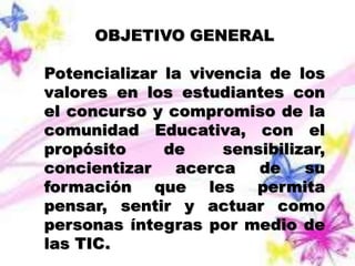 OBJETIVO GENERAL 
Potencializar la vivencia de los 
valores en los estudiantes con 
el concurso y compromiso de la 
comunidad Educativa, con el 
propósito de sensibilizar, 
concientizar acerca de su 
formación que les permita 
pensar, sentir y actuar como 
personas íntegras por medio de 
las TIC. 
 