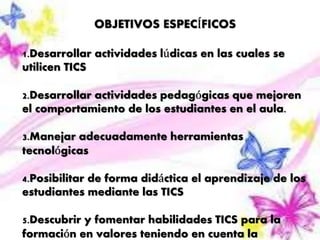 OBJETIVOS ESPECÍFICOS 
1.Desarrollar actividades lúdicas en las cuales se 
utilicen TICS 
2.Desarrollar actividades pedagógicas que mejoren 
el comportamiento de los estudiantes en el aula. 
3.Manejar adecuadamente herramientas 
tecnológicas 
4.Posibilitar de forma didáctica el aprendizaje de los 
estudiantes mediante las TICS 
5.Descubrir y fomentar habilidades TICS para la 
formación en valores teniendo en cuenta la 
 