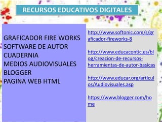 RECURSOS EDUCATIVOS DIGITALES 
GRAFICADOR FIRE WORKS 
SOFTWARE DE AUTOR 
CUADERNIA 
MEDIOS AUDIOVISUALES 
BLOGGER 
PAGINA WEB HTML 
http://www.softonic.com/s/gr 
aficador-fireworks-8 
http://www.educacontic.es/bl 
og/creacion-de-recursos-herramientas- 
de-autor-basicas 
http://www.educar.org/articul 
os/Audiovisuales.asp 
https://www.blogger.com/ho 
me 
 