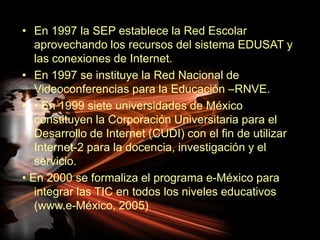 En 1997 la SEP establece la Red Escolar aprovechando los recursos del sistema EDUSAT y las conexiones de Internet.En 1997 se instituye la Red Nacional de Videoconferencias para la Educación –RNVE.• En 1999 siete universidades de México constituyen la Corporación Universitaria para el Desarrollo de Internet (CUDI) con el fin de utilizar Internet-2 para la docencia, investigación y el servicio.• En 2000 se formaliza el programa e-México para integrar las TIC en todos los niveles educativos (www.e-México, 2005)