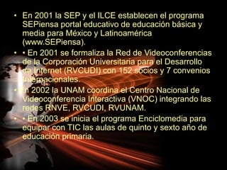 En 2001 la SEP y el ILCE establecen el programa SEPiensa portal educativo de educación básica y media para México y Latinoamérica (www.SEPiensa).• En 2001 se formaliza la Red de Videoconferencias de la Corporación Universitaria para el Desarrollo de Internet (RVCUDI) con 152 socios y 7 convenios Internacionales.• En 2002 la UNAM coordina el Centro Nacional de Videoconferencia Interactiva (VNOC) integrando las redes RNVE, RVCUDI, RVUNAM.• En 2003 se inicia el programa Enciclomedia para equipar con TIC las aulas de quinto y sexto año de educación primaria.