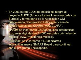 En 2003 la red CUDI de México se integra al proyecto ALICE (América Latina Interconectada con Europa) y forma parte de la Asociación Civil denominada Cooperación Latinoamericana de Redes Avanzadas-CLARA (www.CLARA).• En 2004 se incorporan 22.000 equipos informáticos y pizarras digitales en 11.000 escuelas primarias de México (www.Presidencia México).• En 2006 se incorporan 51.000 pizarras interactivas marca SMART Board para continuar con el programa Enciclopedia.