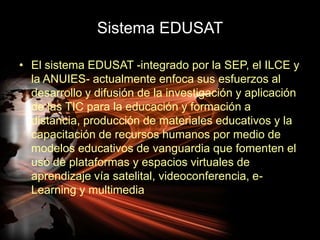 Sistema EDUSATEl sistema EDUSAT -integrado por la SEP, el ILCE y la ANUIES- actualmente enfoca sus esfuerzos al desarrollo y difusión de la investigación y aplicación de las TIC para la educación y formación a distancia, producción de materiales educativos y la capacitación de recursos humanos por medio de modelos educativos de vanguardia que fomenten el uso de plataformas y espacios virtuales de aprendizaje vía satelital, videoconferencia, e-Learning y multimedia