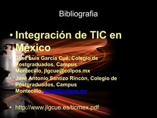BibliografiaIntegración de TIC en MéxicoJosé Luis García Cué, Colegio de Postgraduados, Campus Montecillo, jlgcue@colpos.mxJosé Antonio Santizo Rincón, Colegio de Postgraduados, Campus Montecillo, jasrg@colpos.mxhttp://www.jlgcue.es/ticmex.pdf