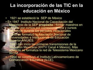 La incorporación de las TIC en la educación en México 1921 se estableció la  SEP de México• En 1947  Instituto Nacional de Capacitación del Magisterio de la SEP propósito : formar maestros en servicio por cursos por correspondencia ycursos intensivos durante los períodos vacacionales  1950 se formalizó la Asociación Nacional de Universidades e Instituciones de Educación Superior-ANUIES. 1950 dan inicio las primeras transmisiones de la Televisión Mexicana (XHTV Canal 4 México). Más adelante se formaliza la red de Telesistema Mexicano XHTM. 1954 se constituyó el Instituto Latinoamericano de Comunicación Educativa (ILCE).