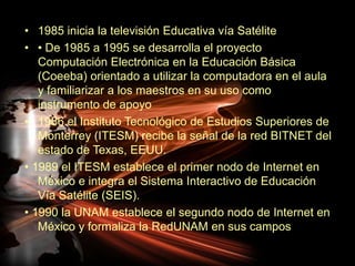 1985 inicia la televisión Educativa vía Satélite • De 1985 a 1995 se desarrolla el proyecto Computación Electrónica en la Educación Básica (Coeeba) orientado a utilizar la computadora en el aula y familiarizar a los maestros en su uso como instrumento de apoyo 1986 el Instituto Tecnológico de Estudios Superiores de Monterrey (ITESM) recibe la señal de la red BITNET del estado de Texas, EEUU.• 1989 el ITESM establece el primer nodo de Internet en México e integra el Sistema Interactivo de Educación Vía Satélite (SEIS).• 1990 la UNAM establece el segundo nodo de Internet en México y formaliza la RedUNAM en sus campos 