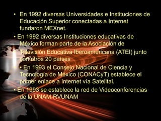 En 1992 diversas Universidades e Instituciones de Educación Superior conectadas a Internet fundaron MEXnet.• En 1992 diversas Instituciones educativas de México forman parte de la Asociación de Televisión Educativa Iberoamericana (ATEI) junto con otros 20 países • En 1993 el Consejo Nacional de Ciencia y Tecnología de México (CONACyT) establece el primer enlace a Internet vía Satelital.• En 1993 se establece la red de Videoconferencias de la UNAM-RVUNAM