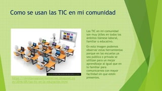 Como se usan las TIC en mi comunidad
Las TIC en mi comunidad
son muy útiles en todos los
ámbitos llámese laboral,
familiar o educativo.
En esta imagen podemos
observar estas herramientas
porque en las escuelas ya
sea publica o privada se
utilizan para un mejor
aprendizaje al igual que en
lo familiar para
comunicarnos con mayor
facilidad sin que estén
presentes.
Esta foto de Autor desconocido está bajo licencia CC BY-NC
https://revistamagisterioelrecreo.blogspot.co
m/2016/05/las-tic-en-la-educación.html
 