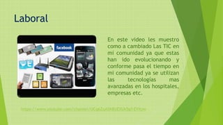 Laboral
En este video les muestro
como a cambiado Las TIC en
mi comunidad ya que estas
han ido evolucionando y
conforme pasa el tiempo en
mi comunidad ya se utilizan
las tecnologías mas
avanzadas en los hospitales,
empresas etc.
https://www.youtube.com/channel/UCq6ZqASN8UEXUk5gfrEVXpw
 