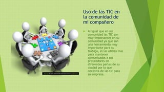 Uso de las TIC en
la comunidad de
mi compañero
 Al igual que en mi
comunidad las TIC son
muy importantes en su
comunidad ya que son
una herramienta muy
importante para su
trabajo, él las utiliza mas
para mantener
comunicados a sus
proveedores en
diferentes partes de su
ciudad por lo que
necesita de las tic para
su empresa.Esta foto de Autor desconocido está bajo licencia CC BY-NC-SA
 