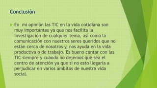 Conclusión
 En mi opinión las TIC en la vida cotidiana son
muy importantes ya que nos facilita la
investigación de cualquier tema, así como la
comunicación con nuestros seres queridos que no
están cerca de nosotros y, nos ayuda en la vida
productiva o de trabajo. Es bueno contar con las
TIC siempre y cuando no dejemos que sea el
centro de atención ya que si no esto llegaría a
perjudicar en varios ámbitos de nuestra vida
social.
 