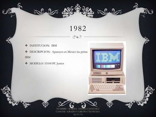 1982
 INSTITUCION: IBM
 DESCRIPCION: Aparecen en México las primeras computadoras personales de
IBM
 MODELO: 53100 PC Junior

NOMBRE : MARIEL ANDREA SANCHEZ
CANCHE GRADO Y GRUPO 1°D FECHA:
26/11/13

 
