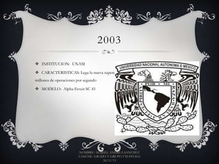2003
 INSTITUCION: UNAM
 CARACTERISTICAS: Lega la nueva supercomputadora, capaz de realizar 72
millones de operaciones por segundo
 MODELO: Alpha Feveir SC 45

NOMBRE : MARIEL ANDREA SANCHEZ
CANCHE GRADO Y GRUPO 1°D FECHA:
26/11/13

 