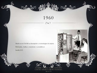 1960

Hecho en la UNAM su descripción es tecnologías de tarjetas
Perforadas , bulbos y transitores su modelo es
bendix G15

NOMBRE : MARIEL ANDREA SANCHEZ
CANCHE GRADO Y GRUPO 1°D FECHA:
26/11/13

 