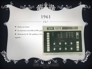 1961
 Hecho en el imss
 Su memoria es de 5000 a 9990 palabras, velocidad de 27 KIPS
 Memoria de 32, 768 palabras ( 35 bit y podía ejecutar 42,000 operaciones por
segundo.

NOMBRE : MARIEL ANDREA SANCHEZ
CANCHE GRADO Y GRUPO 1°D FECHA:
26/11/13

 