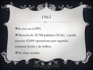 1961
Se creo en el IPN
Memoria de 32,768 palabras (36 bit) y podía

ejecutar 42,000 operaciones por segundo,
memoria ferrita y de bulbos.
No tiene modelo

NOMBRE : MARIEL ANDREA SANCHEZ
CANCHE GRADO Y GRUPO 1°D FECHA:
26/11/13

 