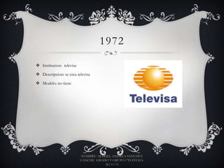 1972
 Institucion: televisa
 Descripcion: se crea televisa
 Modelo: no tiene

NOMBRE : MARIEL ANDREA SANCHEZ
CANCHE GRADO Y GRUPO 1°D FECHA:
26/11/13

 