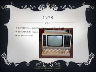 1978
 INSTITUCION: Radio Shak, la Cromencro y la North Star Horizon
 DESCRIPCION: Llegan a México las primeras microcomputadoras.
 MODELO: TRS-80

NOMBRE : MARIEL ANDREA SANCHEZ
CANCHE GRADO Y GRUPO 1°D FECHA:
26/11/13

 
