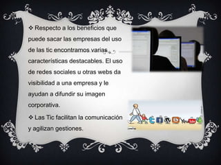  Respecto a los beneficios que
puede sacar las empresas del uso
de las tic encontramos varias
características destacables. El uso
de redes sociales u otras webs da
visibilidad a una empresa y le
ayudan a difundir su imagen
corporativa.
 Las Tic facilitan la comunicación
y agilizan gestiones.
 