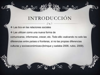 INTRODUCCIÓN
 Las tics en las relaciones sociales
 Las utilizan como una nueva forma de
comunicarse, informarse, crecer, etc. Todo ello «salvando no solo las
diferencias entre países o fronteras, si no las propias diferencias
culturas y socioeconómicas»(brinque y sadaba 2008, rubio, 2009).
 