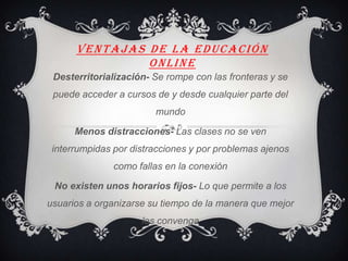 VENTAJAS DE LA EDUCACIÓN
ONLINE
Desterritorialización- Se rompe con las fronteras y se
puede acceder a cursos de y desde cualquier parte del
mundo
Menos distracciones- Las clases no se ven
interrumpidas por distracciones y por problemas ajenos
como fallas en la conexión
No existen unos horarios fijos- Lo que permite a los
usuarios a organizarse su tiempo de la manera que mejor
les convenga
 