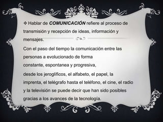  Hablar de COMUNICACIÓN refiere al proceso de
transmisión y recepción de ideas, información y
mensajes.
Con el paso del tiempo la comunicación entre las
personas a evolucionado de forma
constante, espontanea y progresiva,
desde los jeroglíficos, el alfabeto, el papel, la
imprenta, el telégrafo hasta el teléfono, el cine, el radio
y la televisión se puede decir que han sido posibles
gracias a los avances de la tecnología.
 