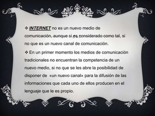  INTERNET no es un nuevo medio de
comunicación, aunque si es considerado como tal, si
no que es un nuevo canal de comunicación.
 En un primer momento los medios de comunicación
tradicionales no encuentran la competencia de un
nuevo medio, si no que se les abre la posibilidad de
disponer de «un nuevo canal» para la difusión de las
informaciones que cada uno de ellos producen en el
lenguaje que le es propio.
 