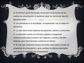  Si decimos que la tecnología revoluciono los procesos de los
medios de comunicación no podemos dejar de mencionar algunos
ejemplos como:
 Los periódicos en la actualidad se representan con la redacción
electrónica
 La radio tiene ahora sistemas de grabación, edición y transmisión
 La televisión cuenta con cámaras digitales y programas
computarizados para la edición de imágenes y sonido y también
sistemas para transmisiones a distancia en directo.
 El cine esta realizando dibujos animados elaborados a través de
programas de computación y gran cantidad de efectos especiales
que operan lo esperado por el espectador.
 