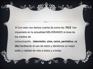  Con esto nos damos cuenta de como las TICS han
impactado en la actualidad MEJORANDO el área de
los medios de
comunicación, (televisión, cine, corre, periódico, ra
dio) facilitando el uso de estos y dándonos un mejor
estilo y calidad de vida a todos y a todas.
 