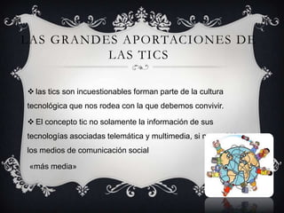 LAS GRANDES APORTACIONES DE
LAS TICS
 las tics son incuestionables forman parte de la cultura
tecnológica que nos rodea con la que debemos convivir.
 El concepto tic no solamente la información de sus
tecnologías asociadas telemática y multimedia, si no también
los medios de comunicación social
«más media»
 