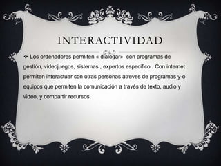 INTERACTIVIDAD
 Los ordenadores permiten « dialogar» con programas de
gestión, videojuegos, sistemas , expertos especifico . Con internet
permiten interactuar con otras personas atreves de programas y-o
equipos que permiten la comunicación a través de texto, audio y
video, y compartir recursos.
 