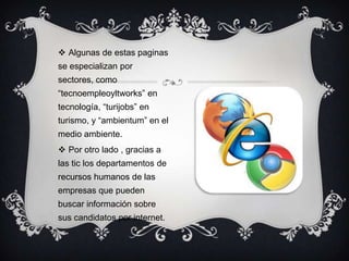  Algunas de estas paginas
se especializan por
sectores, como
“tecnoempleoyltworks” en
tecnología, “turijobs” en
turismo, y “ambientum” en el
medio ambiente.
 Por otro lado , gracias a
las tic los departamentos de
recursos humanos de las
empresas que pueden
buscar información sobre
sus candidatos por internet.
 