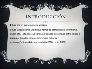 INTRODUCCIÓN
 Las tics en las relaciones sociales
 Las utilizan como una nueva forma de comunicarse, informarse,
crecer, etc. Todo ello «salvando no solo las diferencias entre países o
fronteras, si no las propias diferencias culturas y
socioeconómicas»(brinque y sadaba 2008, rubio, 2009).
 