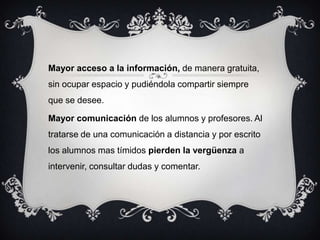 Mayor acceso a la información, de manera gratuita,
sin ocupar espacio y pudiéndola compartir siempre
que se desee.
Mayor comunicación de los alumnos y profesores. Al
tratarse de una comunicación a distancia y por escrito
los alumnos mas tímidos pierden la vergüenza a
intervenir, consultar dudas y comentar.
 