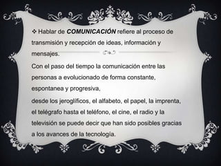  Hablar de COMUNICACIÓN refiere al proceso de
transmisión y recepción de ideas, información y
mensajes.
Con el paso del tiempo la comunicación entre las
personas a evolucionado de forma constante,
espontanea y progresiva,
desde los jeroglíficos, el alfabeto, el papel, la imprenta,
el telégrafo hasta el teléfono, el cine, el radio y la
televisión se puede decir que han sido posibles gracias
a los avances de la tecnología.
 