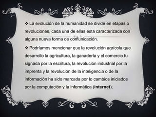  La evolución de la humanidad se divide en etapas o
revoluciones, cada una de ellas esta caracterizada con
alguna nueva forma de comunicación.
 Podríamos mencionar que la revolución agrícola que
desarrollo la agricultura, la ganadería y el comercio fu
signada por la escritura, la revolución industrial por la
imprenta y la revolución de la inteligencia o de la
información ha sido marcada por lo cambios iniciados
por la computación y la informática (internet).
 