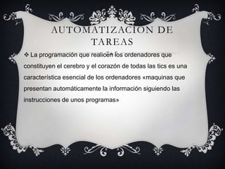 AUTOMATIZACIÓN DE
TAREAS
 La programación que realicen los ordenadores que
constituyen el cerebro y el corazón de todas las tics es una
característica esencial de los ordenadores «maquinas que
presentan automáticamente la información siguiendo las
instrucciones de unos programas»
 