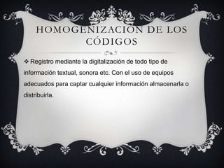 HOMOGENIZACIÓN DE LOS
CÓDIGOS
 Registro mediante la digitalización de todo tipo de
información textual, sonora etc. Con el uso de equipos
adecuados para captar cualquier información almacenarla o
distribuirla.
 