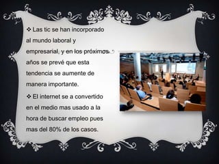  Las tic se han incorporado
al mundo laboral y
empresarial, y en los próximos
años se prevé que esta
tendencia se aumente de
manera importante.
 El internet se a convertido
en el medio mas usado a la
hora de buscar empleo pues
mas del 80% de los casos.
 