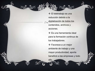  El teletrabajo es una
reducción debido a la
digitalización de todos los
contenidos, archivos y
acciones.
 Es una herramienta ideal
para la formación continua de
los trabajadores.
 Favorece a un mejor
ambiente de trabajo y una
mayor productividad, aporta
benefició a las empresas y todo
ello.
 