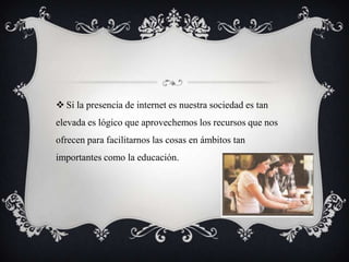  Si la presencia de internet es nuestra sociedad es tan
elevada es lógico que aprovechemos los recursos que nos
ofrecen para facilitarnos las cosas en ámbitos tan
importantes como la educación.
 