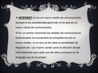  INTERNET no es un nuevo medio de comunicación,
aunque si es considerado como tal, si no que es un
nuevo canal de comunicación.
 En un primer momento los medios de comunicación
tradicionales no encuentran la competencia de un
nuevo medio, si no que se les abre la posibilidad de
disponer de «un nuevo canal» para la difusión de las
informaciones que cada uno de ellos producen en el
lenguaje que le es propio.
 