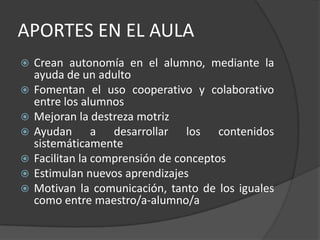APORTES EN EL AULACrean autonomía en el alumno, mediante la ayuda de un adultoFomentan el uso cooperativo y colaborativo entre los alumnosMejoran la destreza motrizAyudan a desarrollar los contenidos sistemáticamenteFacilitan la comprensión de conceptosEstimulan nuevos aprendizajesMotivan la comunicación, tanto de los iguales como entre maestro/a-alumno/a