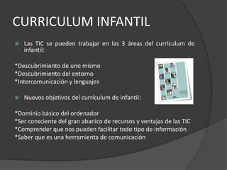 CURRICULUM INFANTILLas TIC se pueden trabajar en las 3 áreas del currículum de infantil:*Descubrimiento de uno mismo*Descubrimiento del entorno*Intercomunicación y lenguajesNuevos objetivos del currículum de infantil:*Dominio básico del ordenador*Ser consciente del gran abanico de recursos y ventajas de las TIC*Comprender que nos pueden facilitar todo tipo de información*Saber que es una herramienta de comunicación