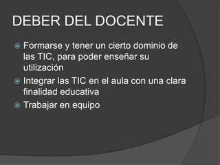 DEBER DEL DOCENTEFormarse y tener un cierto dominio de las TIC, para poder enseñar su utilizaciónIntegrar las TIC en el aula con una clara finalidad educativaTrabajar en equipo