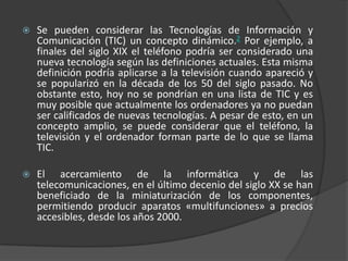 Se pueden considerar las Tecnologías de Información y Comunicación (TIC) un concepto dinámico.2 Por ejemplo, a finales del siglo XIX el teléfono podría ser considerado una nueva tecnología según las definiciones actuales. Esta misma definición podría aplicarse a la televisión cuando apareció y se popularizó en la década de los 50 del siglo pasado. No obstante esto, hoy no se pondrían en una lista de TIC y es muy posible que actualmente los ordenadores ya no puedan ser calificados de nuevas tecnologías. A pesar de esto, en un concepto amplio, se puede considerar que el teléfono, la televisión y el ordenador forman parte de lo que se llama TIC.El acercamiento de la informática y de las telecomunicaciones, en el último decenio del siglo XX se han beneficiado de la miniaturización de los componentes, permitiendo producir aparatos «multifunciones» a precios accesibles, desde los años 2000.